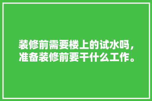 装修前需要楼上的试水吗，准备装修前要干什么工作。 装修前需要楼上的试水吗，准备装修前要干什么工作。 二手房