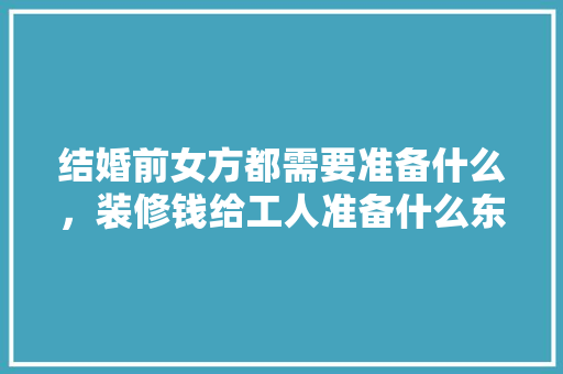 结婚前女方都需要准备什么，装修钱给工人准备什么东西。 结婚前女方都需要准备什么，装修钱给工人准备什么东西。 买房须知