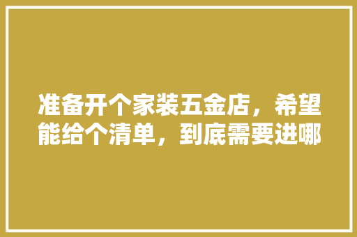 准备开个家装五金店，希望能给个清单，到底需要进哪些货，谢谢各位，装修公司要准备什么工具呢。 准备开个家装五金店，希望能给个清单，到底需要进哪些货，谢谢各位，装修公司要准备什么工具呢。 家居设计