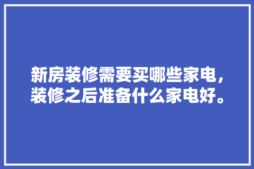 新房装修需要买哪些家电，装修之后准备什么家电好。 新房装修需要买哪些家电，装修之后准备什么家电好。 家居设计