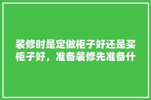 装修时是定做柜子好还是买柜子好，准备装修先准备什么好呢。 装修时是定做柜子好还是买柜子好，准备装修先准备什么好呢。 装修知识