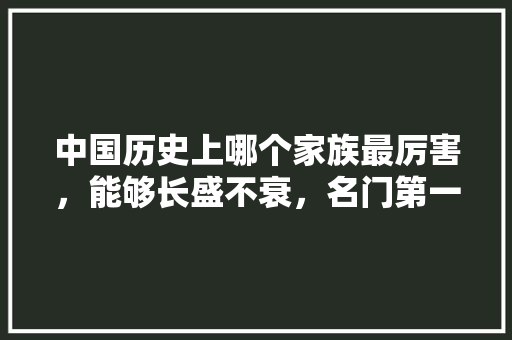 中国历史上哪个家族最厉害，能够长盛不衰，名门第一城属于哪个社区。 中国历史上哪个家族最厉害，能够长盛不衰，名门第一城属于哪个社区。 家居设计