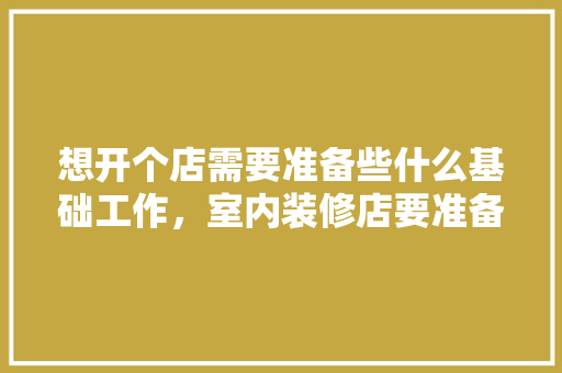 想开个店需要准备些什么基础工作，室内装修店要准备什么东西。 想开个店需要准备些什么基础工作，室内装修店要准备什么东西。 二手房