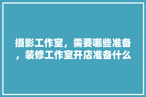 摄影工作室，需要哪些准备，装修工作室开店准备什么东西。 摄影工作室，需要哪些准备，装修工作室开店准备什么东西。 家居设计