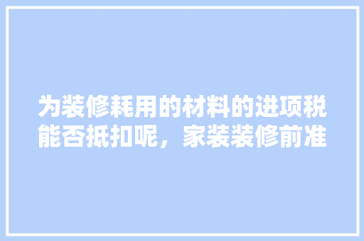 为装修耗用的材料的进项税能否抵扣呢，家装装修前准备什么材料好。 为装修耗用的材料的进项税能否抵扣呢，家装装修前准备什么材料好。 家居设计