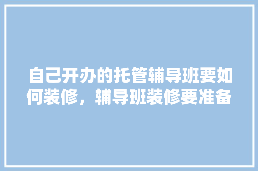 自己开办的托管辅导班要如何装修，辅导班装修要准备什么东西。 自己开办的托管辅导班要如何装修，辅导班装修要准备什么东西。 家居装饰