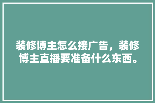 装修博主怎么接广告，装修博主直播要准备什么东西。 装修博主怎么接广告，装修博主直播要准备什么东西。 装修知识