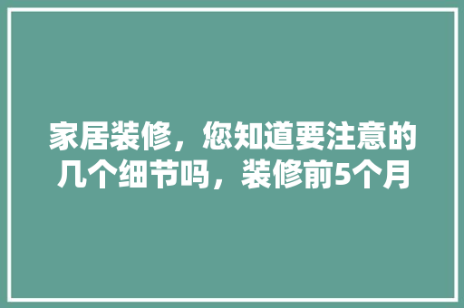 家居装修，您知道要注意的几个细节吗，装修前5个月准备什么物品。 家居装修，您知道要注意的几个细节吗，装修前5个月准备什么物品。 二手房