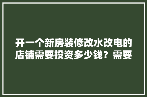 开一个新房装修改水改电的店铺需要投资多少钱？需要哪些材料，开装修公司准备什么东西好。 开一个新房装修改水改电的店铺需要投资多少钱？需要哪些材料，开装修公司准备什么东西好。 家居装饰