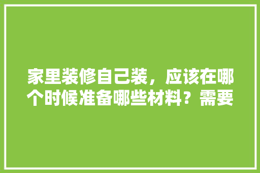 家里装修自己装，应该在哪个时候准备哪些材料？需要几个月时间，装修需做什么准备工作。 家里装修自己装，应该在哪个时候准备哪些材料？需要几个月时间，装修需做什么准备工作。 家居设计