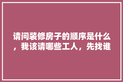 请问装修房子的顺序是什么，我该请哪些工人，先找谁后找谁，准备装修的顺序是什么呢英语。 请问装修房子的顺序是什么，我该请哪些工人，先找谁后找谁，准备装修的顺序是什么呢英语。 家居设计