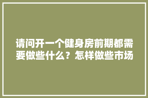 请问开一个健身房前期都需要做些什么？怎样做些市场规划，健身房装修前做什么准备工作。 请问开一个健身房前期都需要做些什么？怎样做些市场规划，健身房装修前做什么准备工作。 装修知识
