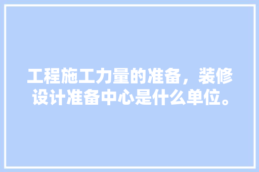 工程施工力量的准备，装修设计准备中心是什么单位。 工程施工力量的准备，装修设计准备中心是什么单位。 买房须知