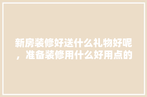 新房装修好送什么礼物好呢，准备装修用什么好用点的工具。 新房装修好送什么礼物好呢，准备装修用什么好用点的工具。 买房须知