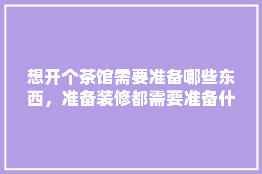 想开个茶馆需要准备哪些东西，准备装修都需要准备什么东西。 想开个茶馆需要准备哪些东西，准备装修都需要准备什么东西。 二手房