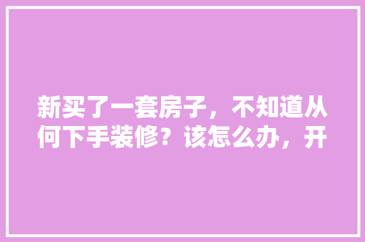 新买了一套房子，不知道从何下手装修？该怎么办，开始装修需要准备什么仪式。 新买了一套房子，不知道从何下手装修？该怎么办，开始装修需要准备什么仪式。 买房须知