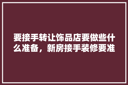 要接手转让饰品店要做些什么准备，新房接手装修要准备什么东西。 要接手转让饰品店要做些什么准备，新房接手装修要准备什么东西。 买房须知