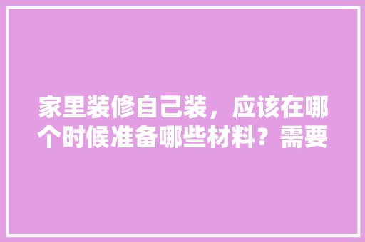 家里装修自己装，应该在哪个时候准备哪些材料？需要几个月时间，装修前最需要准备什么东西。 家里装修自己装，应该在哪个时候准备哪些材料？需要几个月时间，装修前最需要准备什么东西。 买房须知
