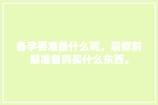 备孕要准备什么呢，装修前期准备购买什么东西。 备孕要准备什么呢，装修前期准备购买什么东西。 家居设计