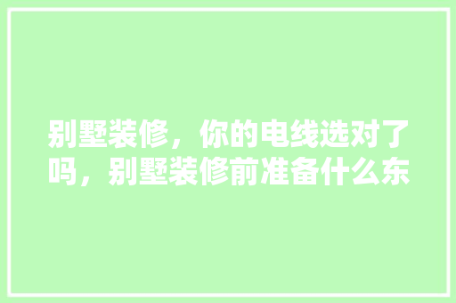 别墅装修，你的电线选对了吗，别墅装修前准备什么东西。 别墅装修，你的电线选对了吗，别墅装修前准备什么东西。 二手房