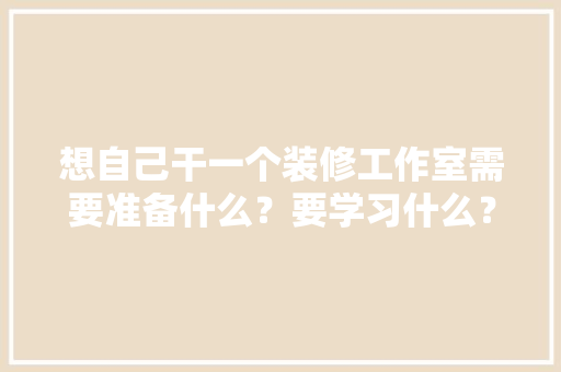 想自己干一个装修工作室需要准备什么？要学习什么？求大佬们传授一下经验，装修之前需要什么准备工作。 想自己干一个装修工作室需要准备什么？要学习什么？求大佬们传授一下经验，装修之前需要什么准备工作。 买房须知