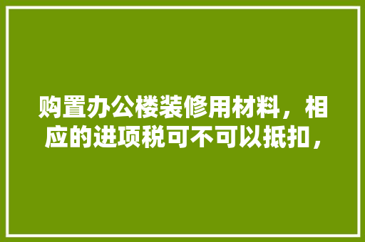 购置办公楼装修用材料，相应的进项税可不可以抵扣，办公楼装修准备什么材料。 购置办公楼装修用材料，相应的进项税可不可以抵扣，办公楼装修准备什么材料。 家居装饰