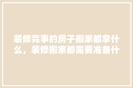 装修完事的房孑搬家都拿什么，装修搬家都需要准备什么东西。 装修完事的房孑搬家都拿什么，装修搬家都需要准备什么东西。 二手房