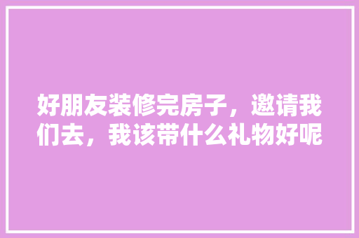 好朋友装修完房子，邀请我们去，我该带什么礼物好呢，租房装修前需要准备什么东西。 好朋友装修完房子，邀请我们去，我该带什么礼物好呢，租房装修前需要准备什么东西。 家居装饰