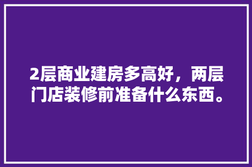 2层商业建房多高好，两层门店装修前准备什么东西。 2层商业建房多高好，两层门店装修前准备什么东西。 买房须知