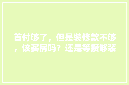 首付够了，但是装修款不够，该买房吗？还是等攒够装修款再买，装修前期准备什么项目比较好。 首付够了，但是装修款不够，该买房吗？还是等攒够装修款再买，装修前期准备什么项目比较好。 家居设计