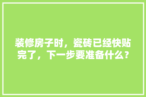 装修房子时，瓷砖已经快贴完了，下一步要准备什么？注意哪些，房子要装修先要准备什么东西。 装修房子时，瓷砖已经快贴完了，下一步要准备什么？注意哪些，房子要装修先要准备什么东西。 买房须知