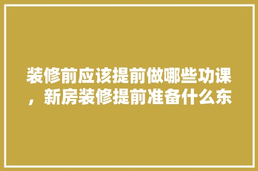 装修前应该提前做哪些功课，新房装修提前准备什么东西。 装修前应该提前做哪些功课，新房装修提前准备什么东西。 家居设计
