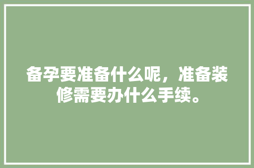 备孕要准备什么呢，准备装修需要办什么手续。 备孕要准备什么呢，准备装修需要办什么手续。 买房须知