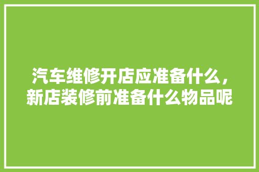 汽车维修开店应准备什么，新店装修前准备什么物品呢。 汽车维修开店应准备什么，新店装修前准备什么物品呢。 家居设计