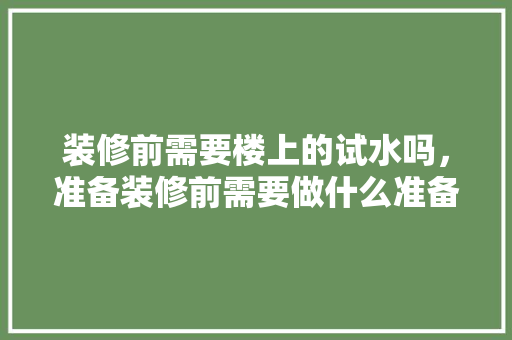 装修前需要楼上的试水吗，准备装修前需要做什么准备。 装修前需要楼上的试水吗，准备装修前需要做什么准备。 二手房
