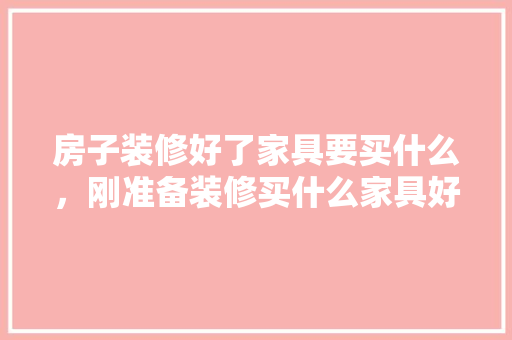 房子装修好了家具要买什么，刚准备装修买什么家具好呢。 房子装修好了家具要买什么，刚准备装修买什么家具好呢。 买房须知