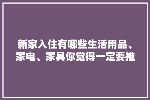 新家入住有哪些生活用品、家电、家具你觉得一定要推荐，装修后准备买什么家电比较好。 新家入住有哪些生活用品、家电、家具你觉得一定要推荐，装修后准备买什么家电比较好。 二手房