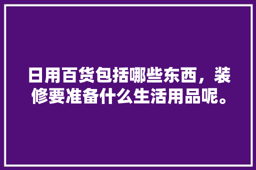 日用百货包括哪些东西，装修要准备什么生活用品呢。 日用百货包括哪些东西，装修要准备什么生活用品呢。 装修知识