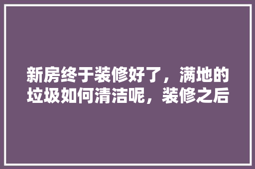新房终于装修好了，满地的垃圾如何清洁呢，装修之后准备什么东西好。 新房终于装修好了，满地的垃圾如何清洁呢，装修之后准备什么东西好。 家居装饰