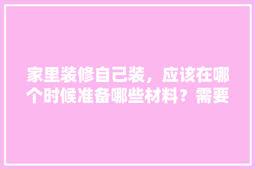 家里装修自己装，应该在哪个时候准备哪些材料？需要几个月时间，装修要准备干什么工作呢知乎。 家里装修自己装，应该在哪个时候准备哪些材料？需要几个月时间，装修要准备干什么工作呢知乎。 买房须知