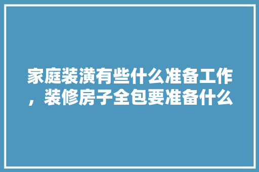 家庭装潢有些什么准备工作，装修房子全包要准备什么东西。 家庭装潢有些什么准备工作，装修房子全包要准备什么东西。 家居设计