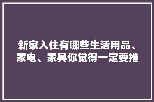新家入住有哪些生活用品、家电、家具你觉得一定要推荐，装修后准备买什么家电好呢。 新家入住有哪些生活用品、家电、家具你觉得一定要推荐，装修后准备买什么家电好呢。 二手房