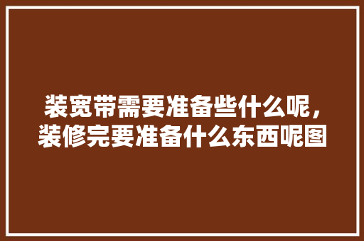 装宽带需要准备些什么呢，装修完要准备什么东西呢图片。 装宽带需要准备些什么呢，装修完要准备什么东西呢图片。 家居装饰