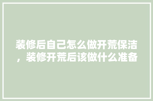 装修后自己怎么做开荒保洁，装修开荒后该做什么准备工作。 装修后自己怎么做开荒保洁，装修开荒后该做什么准备工作。 家居设计