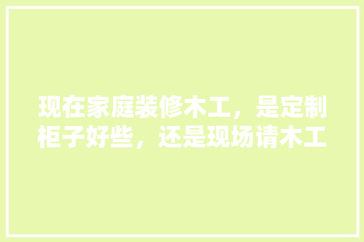 现在家庭装修木工，是定制柜子好些，还是现场请木工师傅做好些？什么样的材料环保，给装修师傅准备什么食物。 现在家庭装修木工，是定制柜子好些，还是现场请木工师傅做好些？什么样的材料环保，给装修师傅准备什么食物。 装修知识