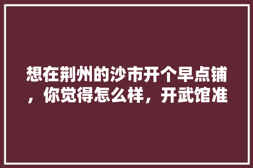 想在荆州的沙市开个早点铺，你觉得怎么样，开武馆准备装修什么时候开始。 想在荆州的沙市开个早点铺，你觉得怎么样，开武馆准备装修什么时候开始。 买房须知
