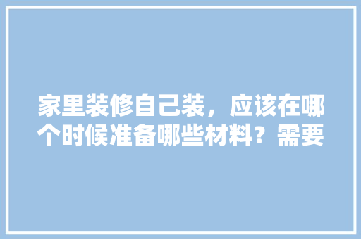 家里装修自己装，应该在哪个时候准备哪些材料？需要几个月时间，家里装修要准备什么。 家里装修自己装，应该在哪个时候准备哪些材料？需要几个月时间，家里装修要准备什么。 家居装饰