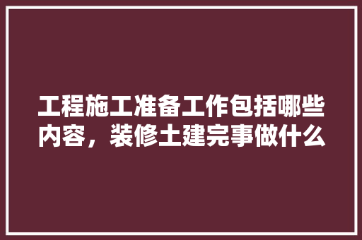 工程施工准备工作包括哪些内容，装修土建完事做什么准备工作。 工程施工准备工作包括哪些内容，装修土建完事做什么准备工作。 二手房