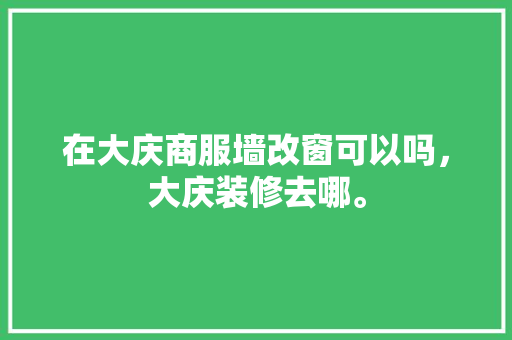 在大庆商服墙改窗可以吗，大庆装修去哪。 在大庆商服墙改窗可以吗，大庆装修去哪。 买房须知