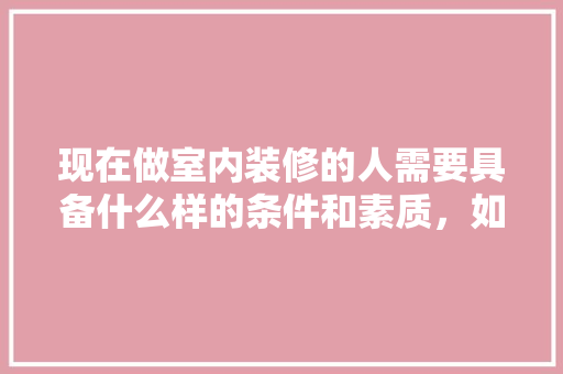 现在做室内装修的人需要具备什么样的条件和素质，如何才可以做好，家里装修时需要准备什么东西。 现在做室内装修的人需要具备什么样的条件和素质，如何才可以做好，家里装修时需要准备什么东西。 装修知识